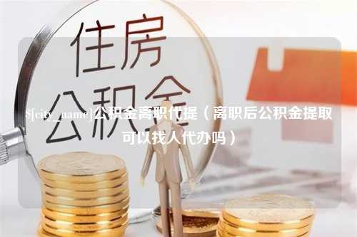 赤峰公积金离职代提（离职后公积金提取可以找人代办吗）